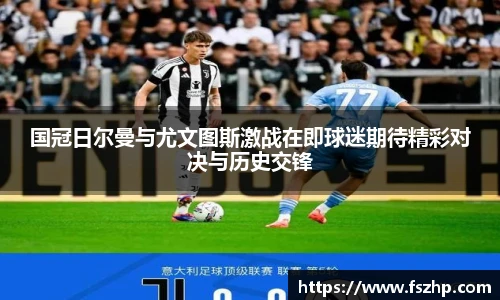国冠日尔曼与尤文图斯激战在即球迷期待精彩对决与历史交锋